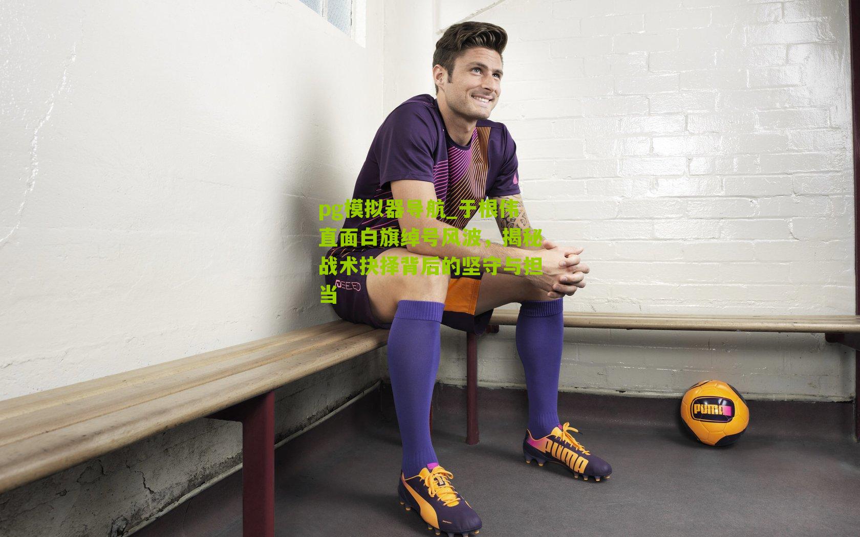 pg模拟器导航_于根伟直面白旗绰号风波，揭秘战术抉择背后的坚守与担当